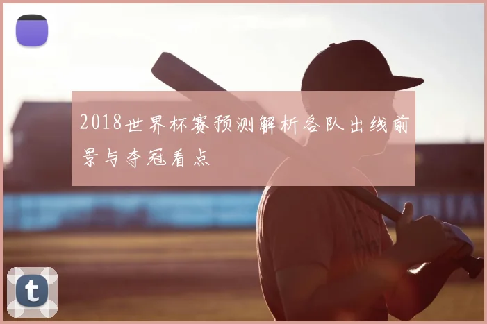 2018世界杯赛预测解析各队出线前景与夺冠看点