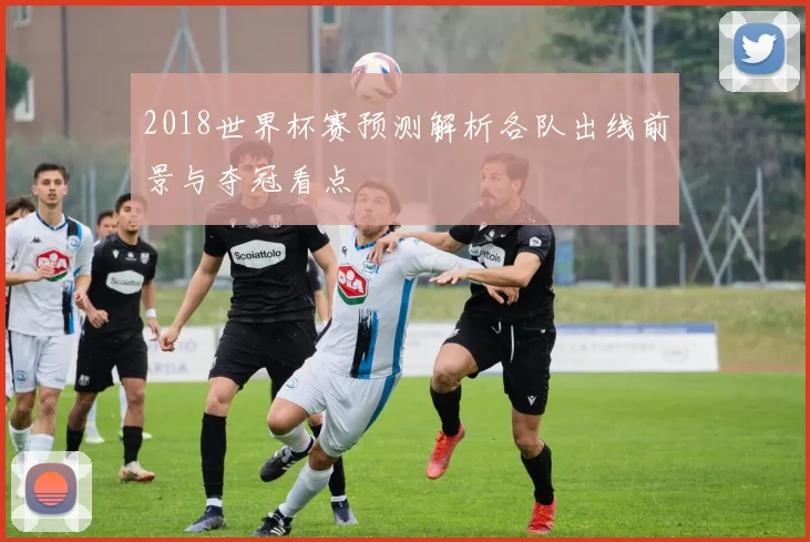 2018世界杯赛预测解析各队出线前景与夺冠看点