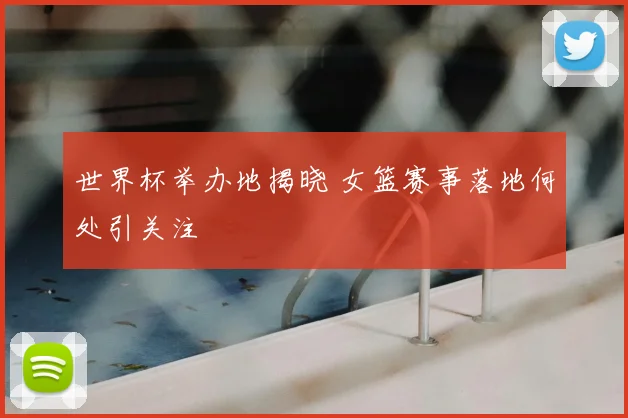 世界杯举办地揭晓 女篮赛事落地何处引关注